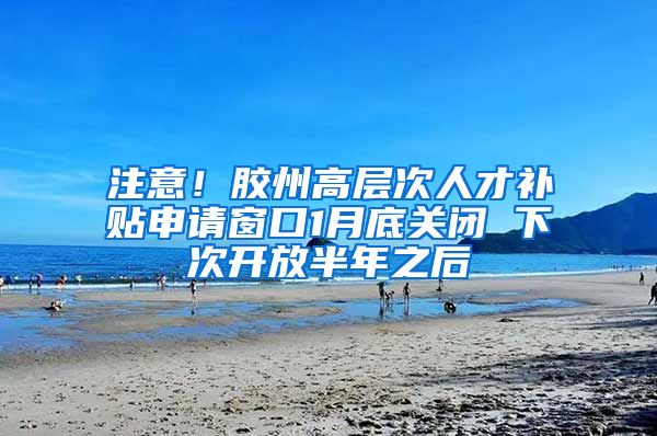 注意！胶州高层次人才补贴申请窗口1月底关闭 下次开放半年之后