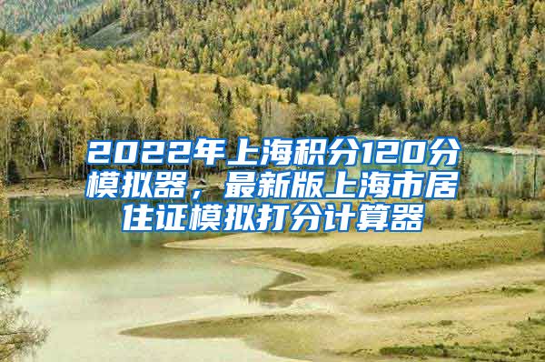 2022年上海积分120分模拟器，最新版上海市居住证模拟打分计算器