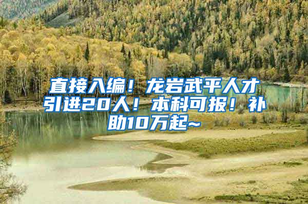 直接入编！龙岩武平人才引进20人！本科可报！补助10万起~