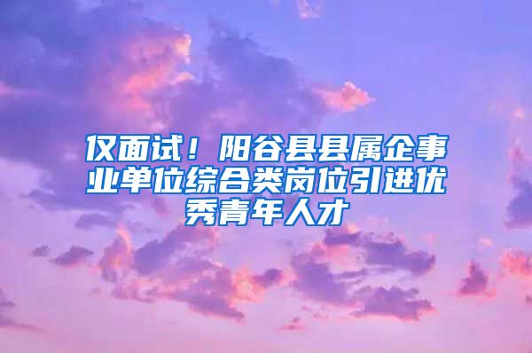 仅面试！阳谷县县属企事业单位综合类岗位引进优秀青年人才