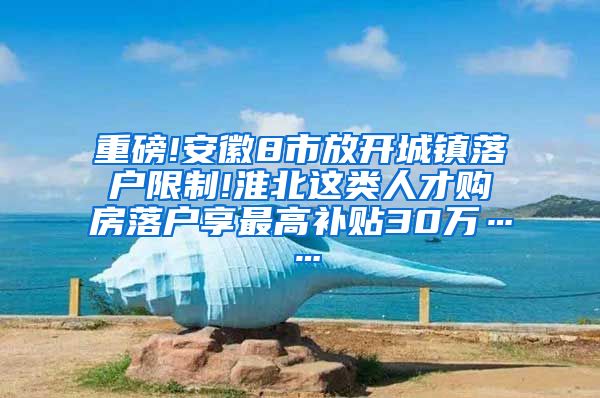 重磅!安徽8市放开城镇落户限制!淮北这类人才购房落户享最高补贴30万……