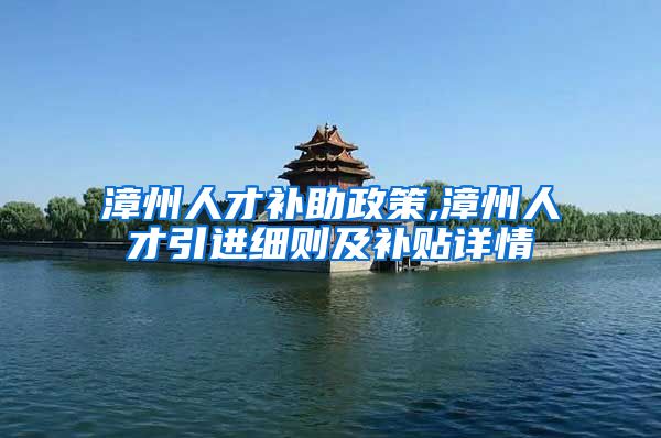 漳州人才补助政策,漳州人才引进细则及补贴详情
