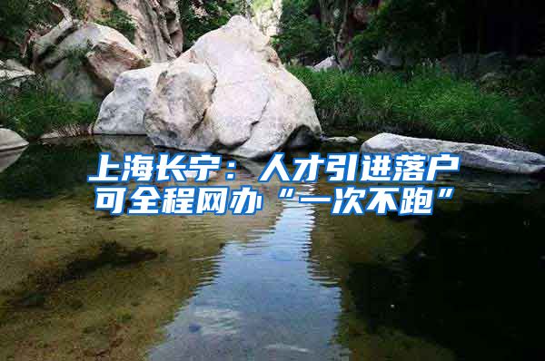 上海长宁：人才引进落户可全程网办“一次不跑”