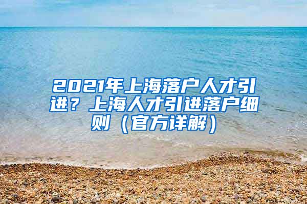 2021年上海落户人才引进？上海人才引进落户细则（官方详解）