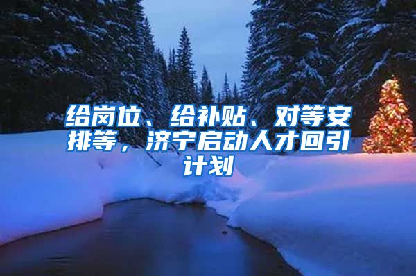 给岗位、给补贴、对等安排等，济宁启动人才回引计划