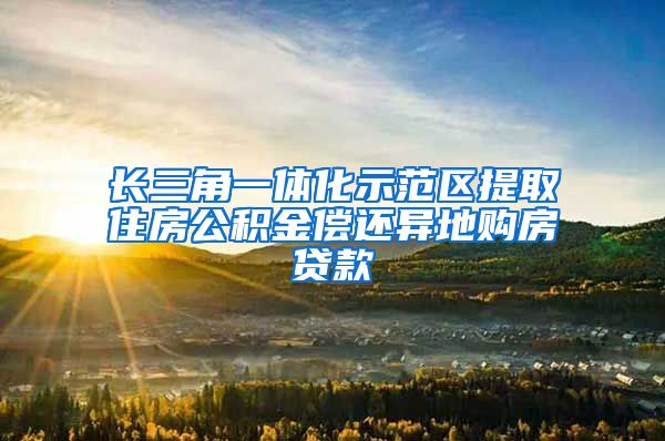 长三角一体化示范区提取住房公积金偿还异地购房贷款