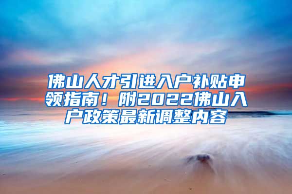 佛山人才引进入户补贴申领指南！附2022佛山入户政策最新调整内容