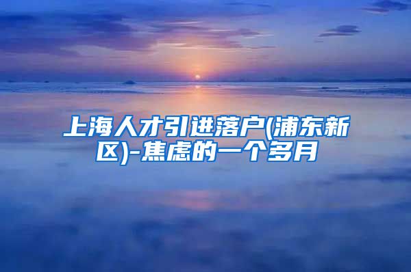 上海人才引进落户(浦东新区)-焦虑的一个多月
