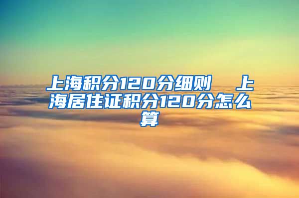 上海积分120分细则  上海居住证积分120分怎么算