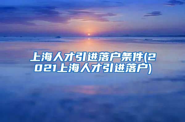 上海人才引进落户条件(2021上海人才引进落户)