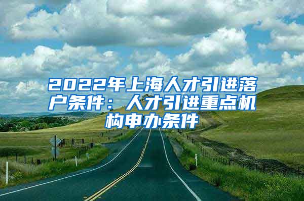 2022年上海人才引进落户条件：人才引进重点机构申办条件