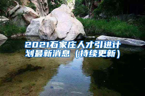 2021石家庄人才引进计划最新消息（持续更新）