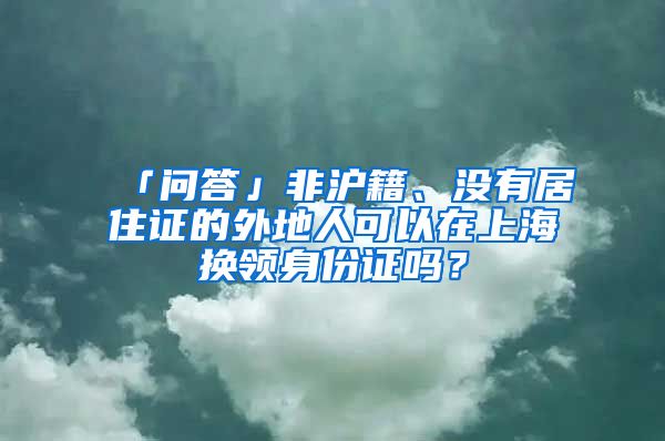 「问答」非沪籍、没有居住证的外地人可以在上海换领身份证吗？