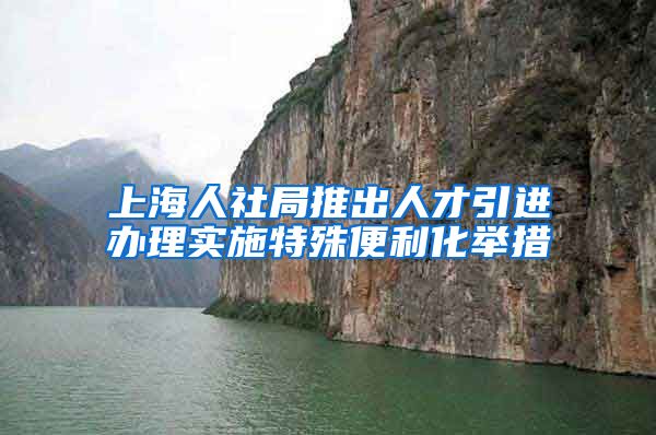 上海人社局推出人才引进办理实施特殊便利化举措