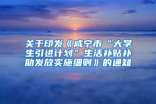 关于印发《咸宁市“大学生引进计划”生活补贴补助发放实施细则》的通知
