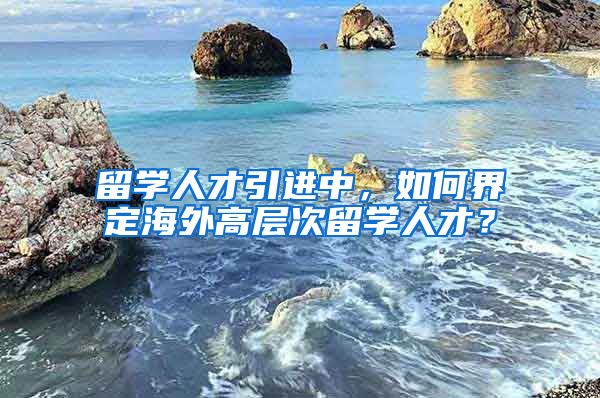 留学人才引进中，如何界定海外高层次留学人才？