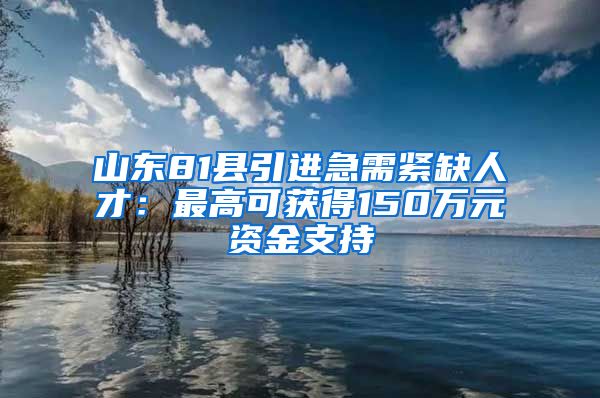 山东81县引进急需紧缺人才：最高可获得150万元资金支持