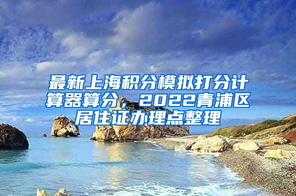 最新上海积分模拟打分计算器算分，2022青浦区居住证办理点整理