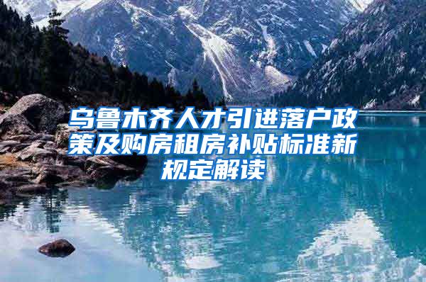 乌鲁木齐人才引进落户政策及购房租房补贴标准新规定解读