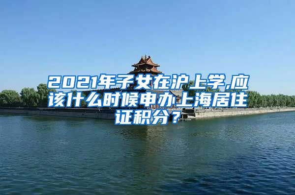 2021年子女在沪上学,应该什么时候申办上海居住证积分？