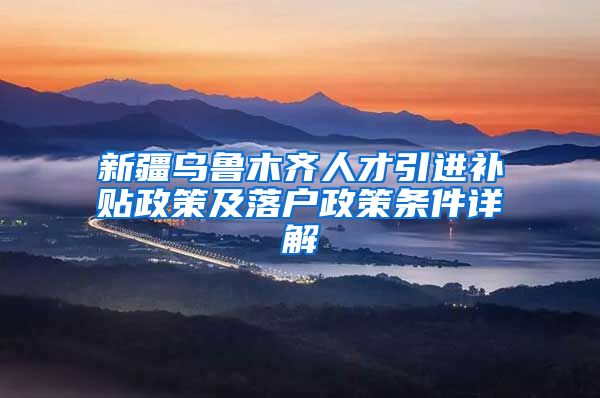 新疆乌鲁木齐人才引进补贴政策及落户政策条件详解