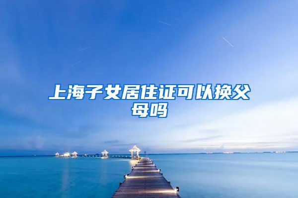 上海子女居住证可以换父母吗