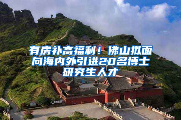 有房补高福利！佛山拟面向海内外引进20名博士研究生人才