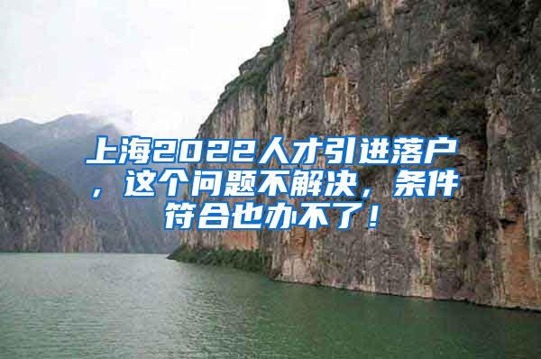 上海2022人才引进落户，这个问题不解决，条件符合也办不了！