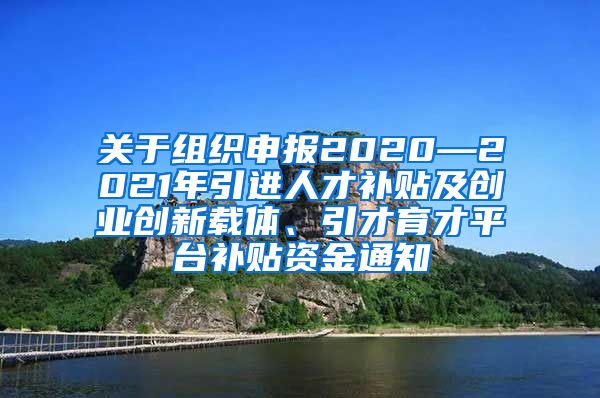 关于组织申报2020—2021年引进人才补贴及创业创新载体、引才育才平台补贴资金通知