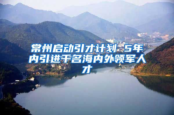 常州启动引才计划 5年内引进千名海内外领军人才