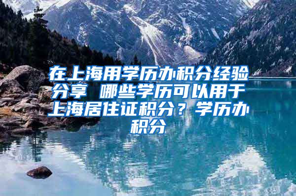 在上海用学历办积分经验分享 哪些学历可以用于上海居住证积分？学历办积分
