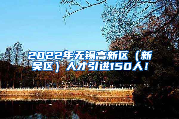 2022年无锡高新区（新吴区）人才引进150人！