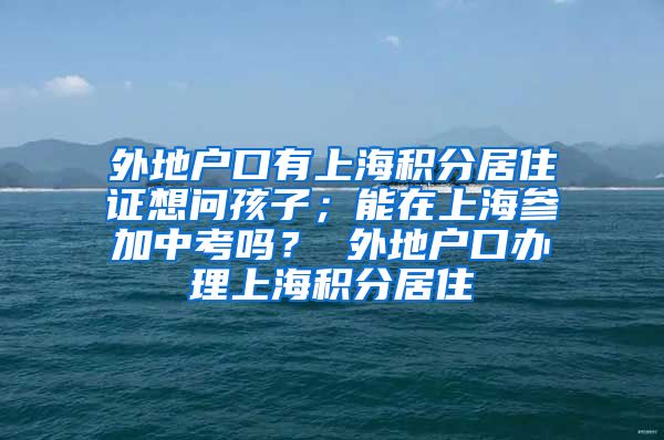 外地户口有上海积分居住证想问孩子；能在上海参加中考吗？ 外地户口办理上海积分居住