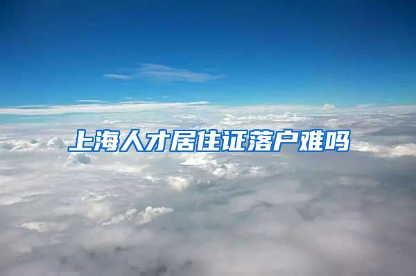 上海人才居住证落户难吗