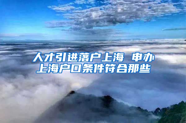 人才引进落户上海 申办上海户口条件符合那些