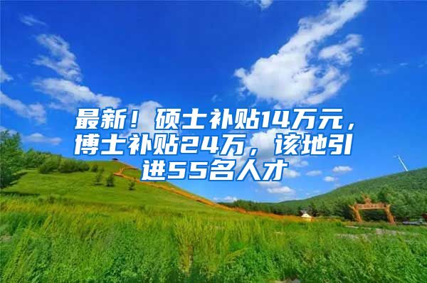 最新！硕士补贴14万元，博士补贴24万，该地引进55名人才