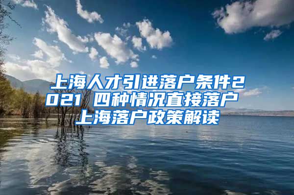 上海人才引进落户条件2021 四种情况直接落户 上海落户政策解读