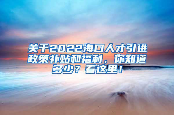 关于2022海口人才引进政策补贴和福利，你知道多少？看这里！