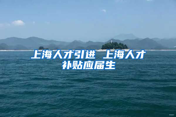 上海人才引进 上海人才补贴应届生