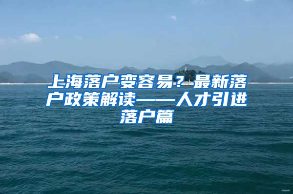 上海落户变容易？最新落户政策解读——人才引进落户篇