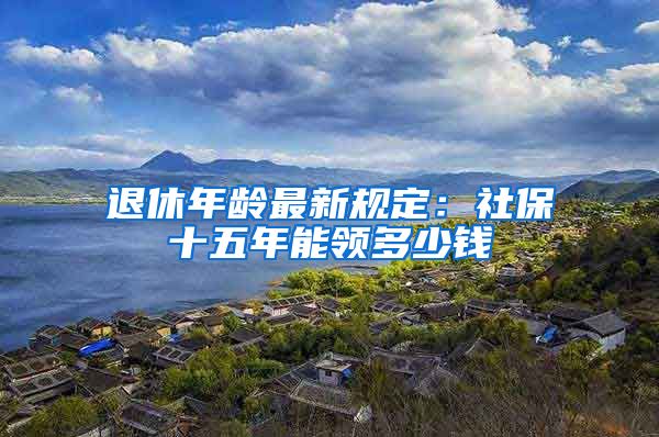 退休年龄最新规定：社保十五年能领多少钱