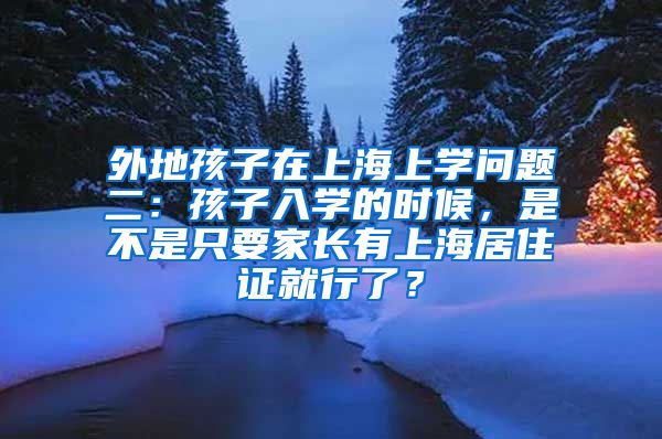 外地孩子在上海上学问题二：孩子入学的时候，是不是只要家长有上海居住证就行了？