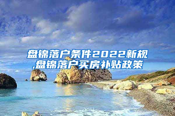 盘锦落户条件2022新规,盘锦落户买房补贴政策