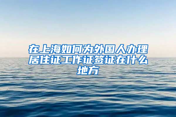 在上海如何为外国人办理居住证工作证签证在什么地方