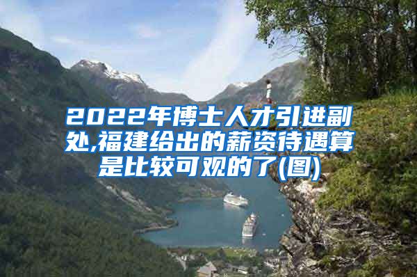 2022年博士人才引进副处,福建给出的薪资待遇算是比较可观的了(图)