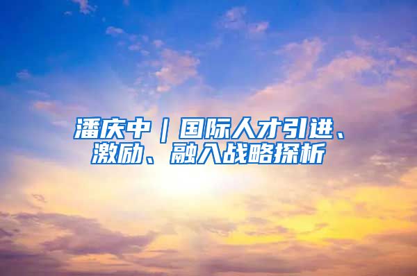 潘庆中｜国际人才引进、激励、融入战略探析