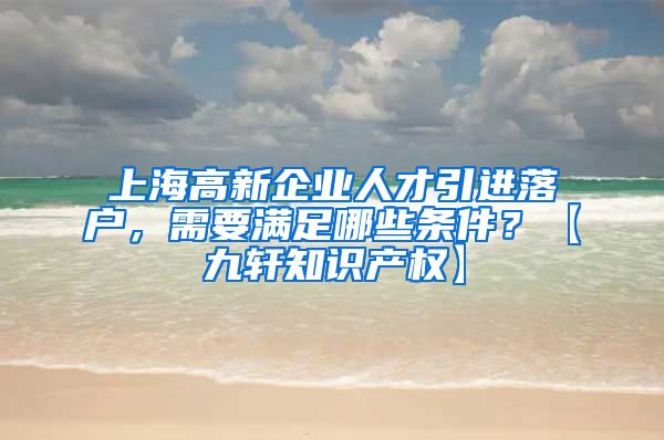 上海高新企业人才引进落户，需要满足哪些条件？【九轩知识产权】