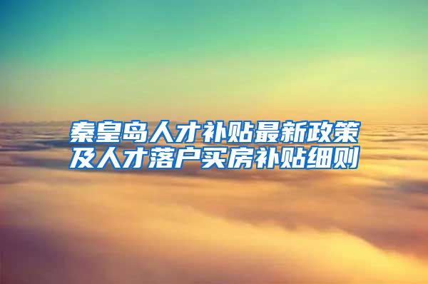 秦皇岛人才补贴最新政策及人才落户买房补贴细则