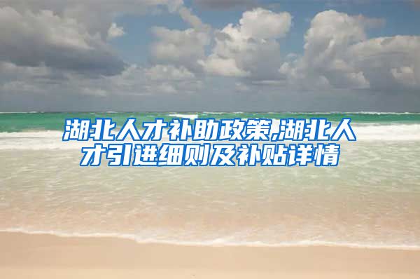 湖北人才补助政策,湖北人才引进细则及补贴详情