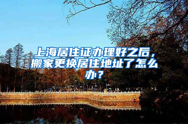 上海居住证办理好之后，搬家更换居住地址了怎么办？